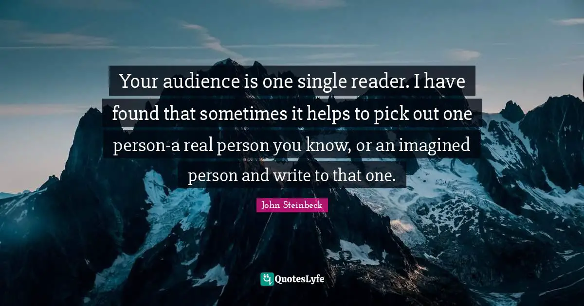 Your audience is one single reader. I have found that sometimes it helps to pick out one person-a real person you know, or an imagined person and write to that one.