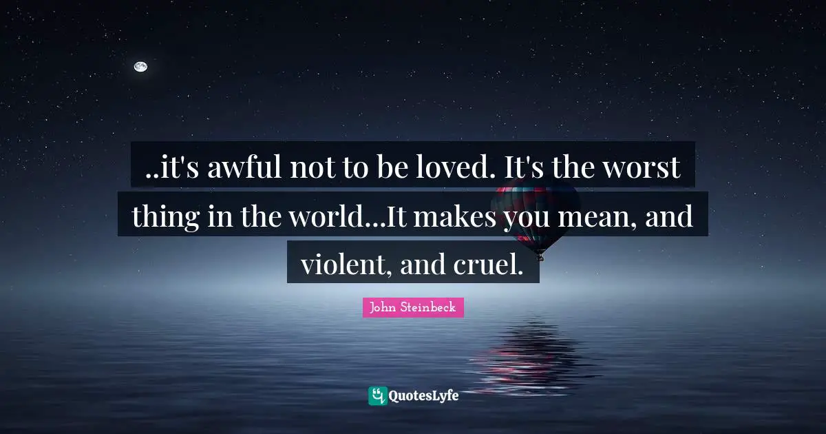 ..it's awful not to be loved. It's the worst thing in the world...It makes you mean, and violent, and cruel.