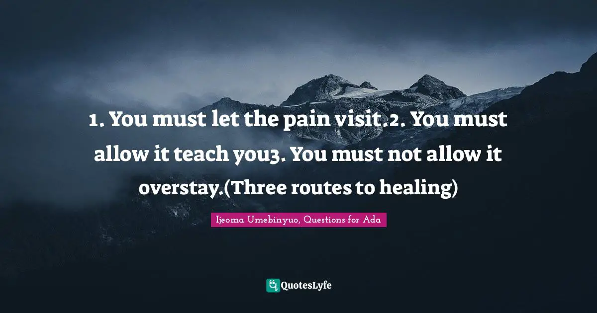 1. You must let the pain visit.2. You must allow it teach you3. You must not allow it overstay.(Three routes to healing)
