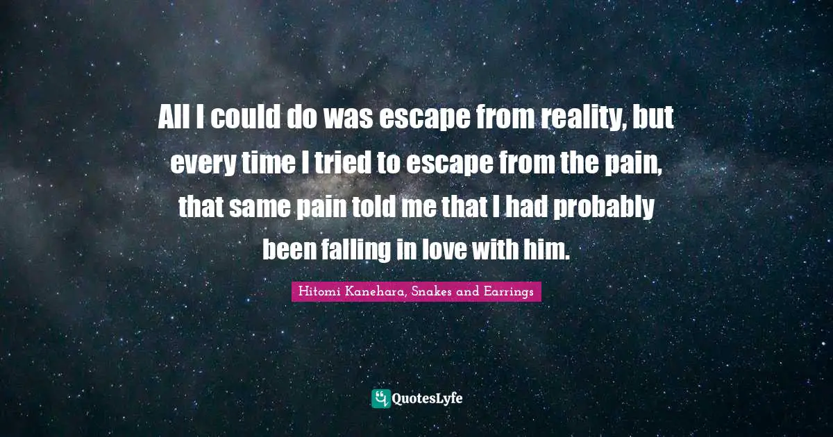 All I could do was escape from reality, but every time I tried to escape from the pain, that same pain told me that I had probably been falling in love with him.
