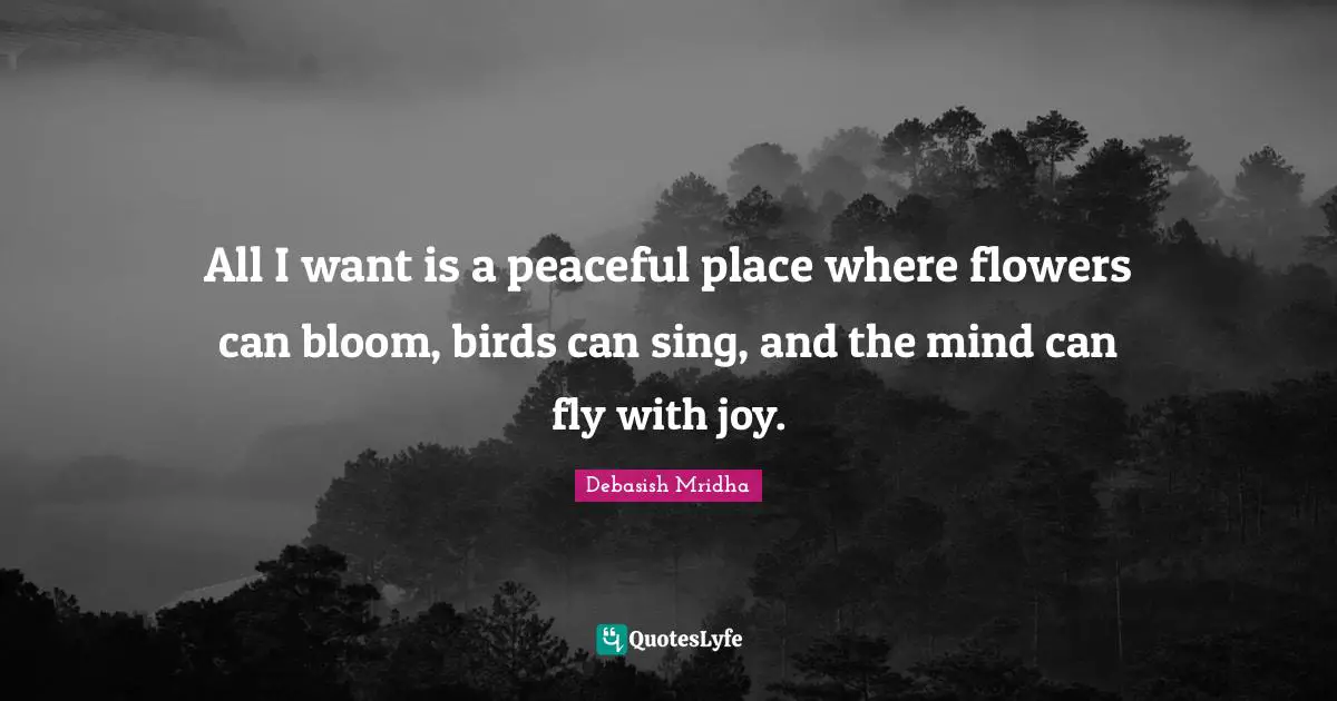 All I want is a peaceful place where flowers can bloom, birds can sing, and the mind can fly with joy.