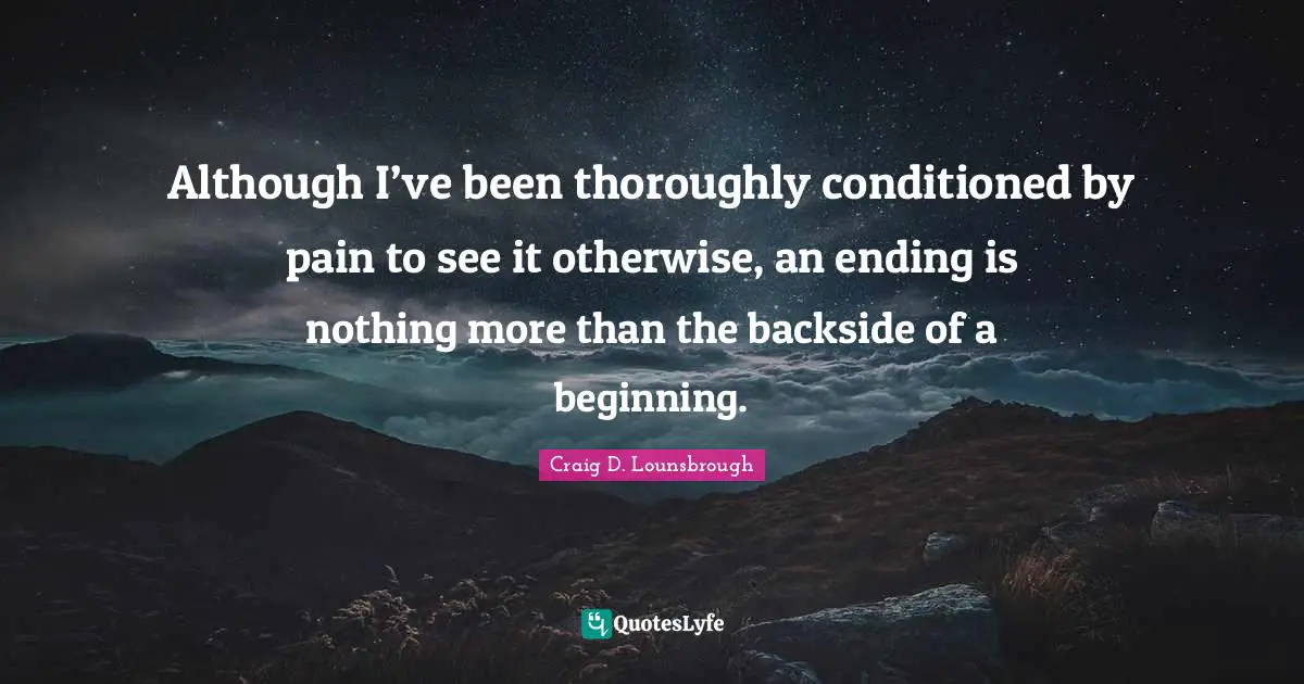 Finish Quotes: "Although I’ve been thoroughly conditioned by pain to see it otherwise, an ending is nothing more than the backside of a beginning."