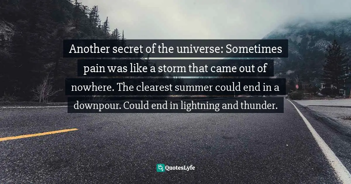 Another secret of the universe: Sometimes pain was like a storm that came out of nowhere. The clearest summer could end in a downpour. Could end in lightning and thunder.