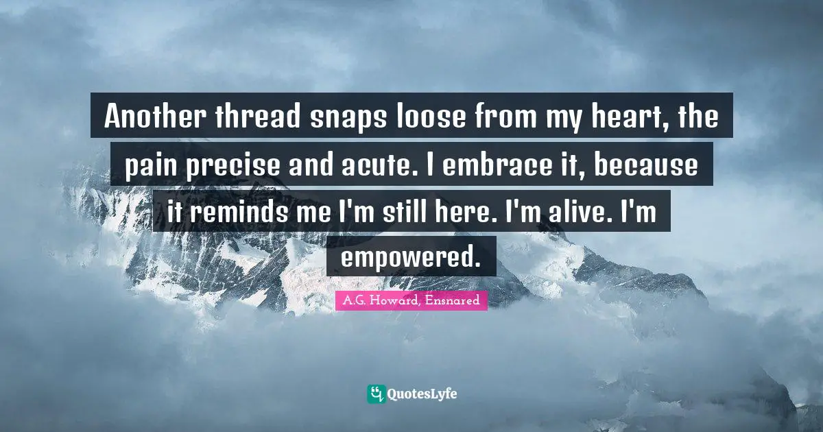 A.G. Howard, Ensnared Quotes: "Another thread snaps loose from my heart, the pain precise and acute. I embrace it, because it reminds me I'm still here. I'm alive. I'm empowered."