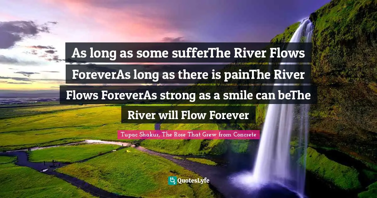 As long as some sufferThe River Flows ForeverAs long as there is painThe River Flows ForeverAs strong as a smile can beThe River will Flow Forever