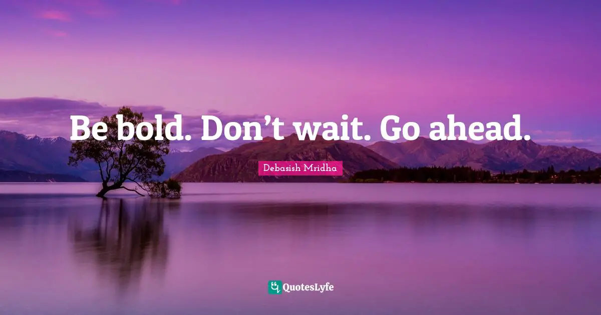 Be bold. Don’t wait. Go ahead.