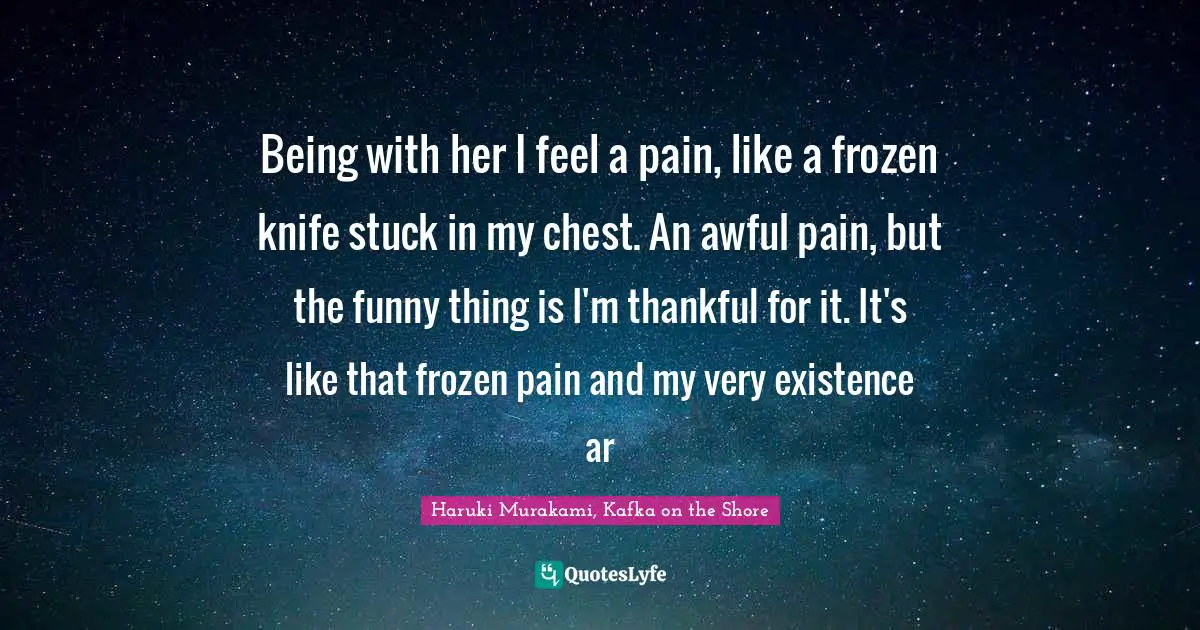 Being with her I feel a pain, like a frozen knife stuck in my chest. An awful pain, but the funny thing is I'm thankful for it. It's like that frozen pain and my very existence ar