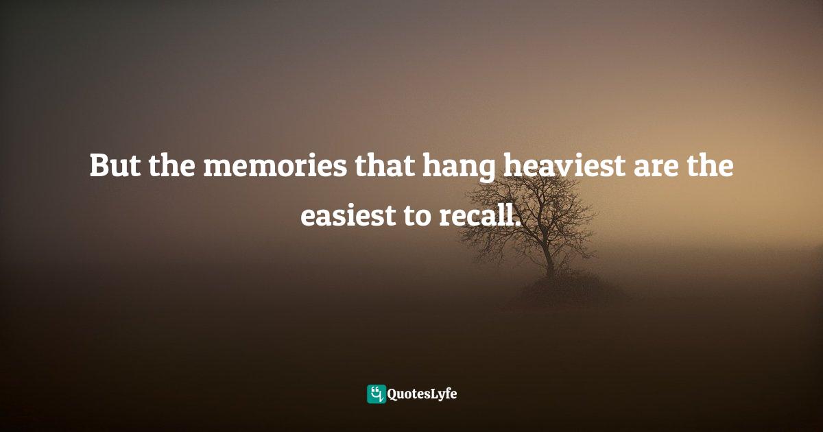 But the memories that hang heaviest are the easiest to recall.