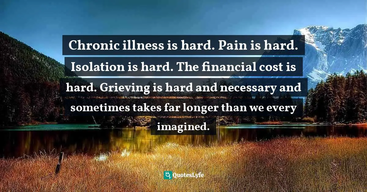 Chronic illness is hard. Pain is hard. Isolation is hard. The financial cost is hard. Grieving is hard and necessary and sometimes takes far longer than we every imagined.