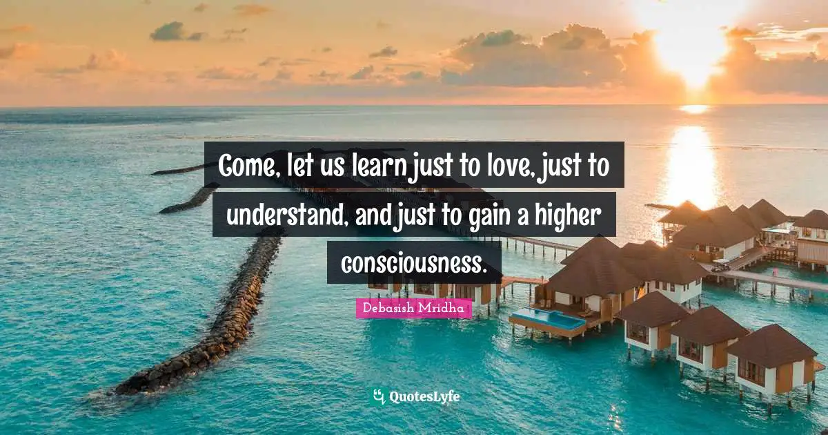 Come, let us learn just to love, just to understand, and just to gain a higher consciousness.