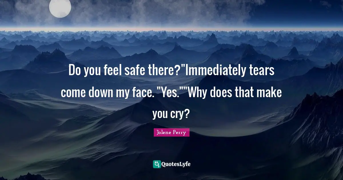 Do you feel safe there?"Immediately tears come down my face. "Yes.""Why does that make you cry?