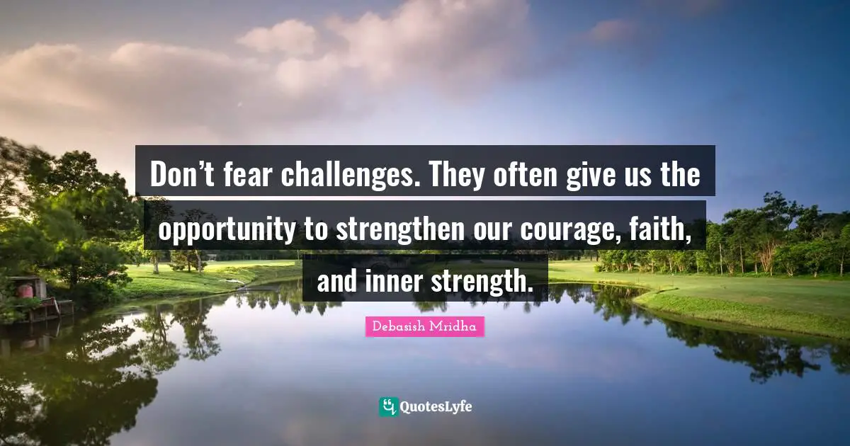Don’t fear challenges. They often give us the opportunity to strengthen our courage, faith, and inner strength.