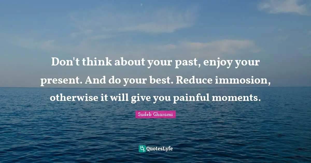 Don't think about your past, enjoy your present. And do your best. Reduce immosion, otherwise it will give you painful moments.