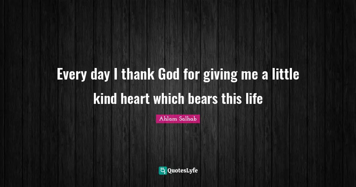 Every day I thank God for giving me a little kind heart which bears this life