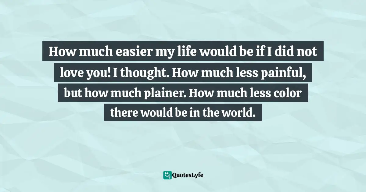Cameron Dokey Quotes: "How much easier my life would be if I did not love you! I thought. How much less painful, but how much plainer. How much less color there would be in the world."