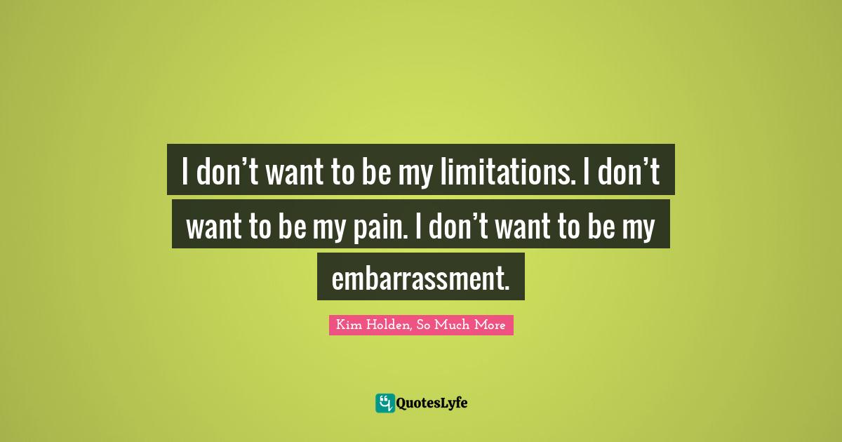 I don’t want to be my limitations. I don’t want to be my pain. I don’t want to be my embarrassment.