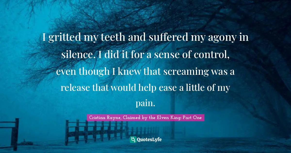 I gritted my teeth and suffered my agony in silence. I did it for a sense of control, even though I knew that screaming was a release that would help ease a little of my pain.
