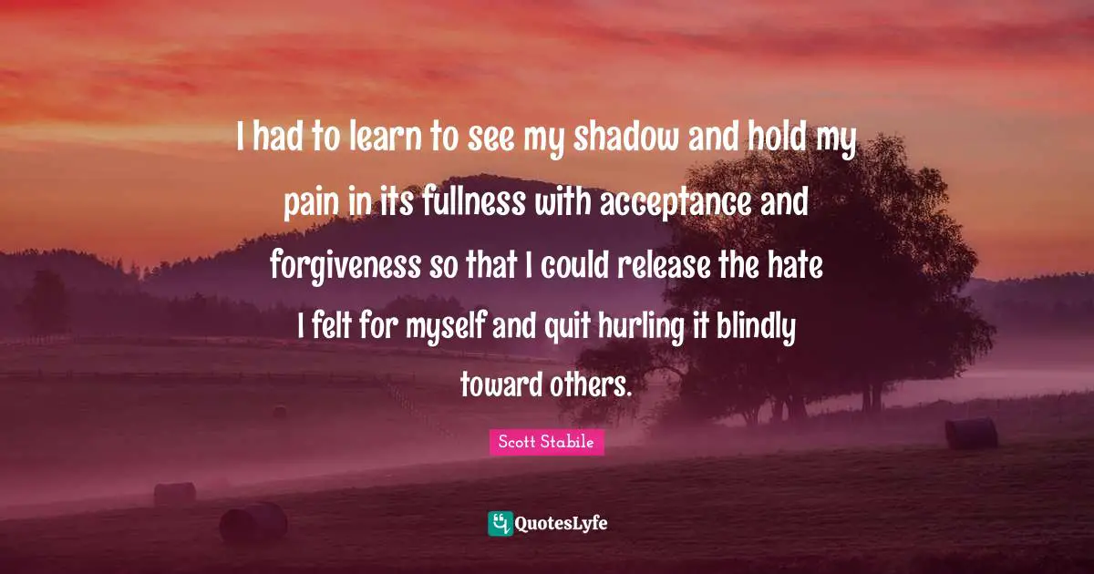 I had to learn to see my shadow and hold my pain in its fullness with acceptance and forgiveness so that I could release the hate I felt for myself and quit hurling it blindly toward others.
