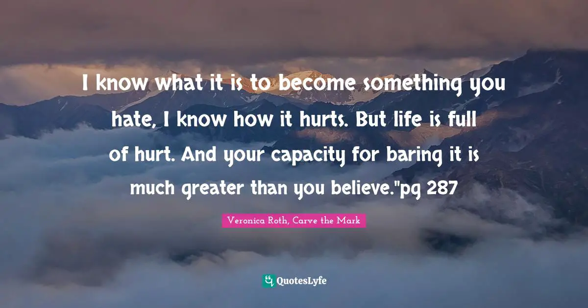 I know what it is to become something you hate, I know how it hurts. But life is full of hurt. And your capacity for baring it is much greater than you believe."pg 287