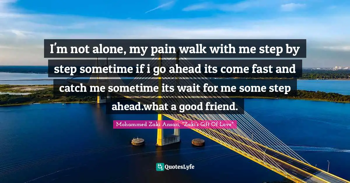 I'm not alone, my pain walk with me step by step sometime if i go ahead its come fast and catch me sometime its wait for me some step ahead.what a good friend.