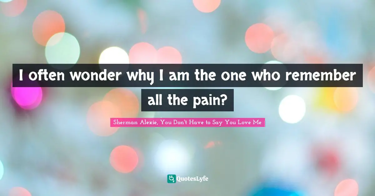 I often wonder why I am the one who remember all the pain?