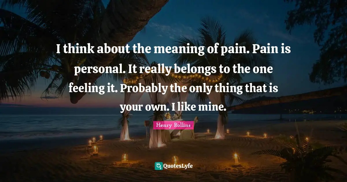 I think about the meaning of pain. Pain is personal. It really belongs to the one feeling it. Probably the only thing that is your own. I like mine.