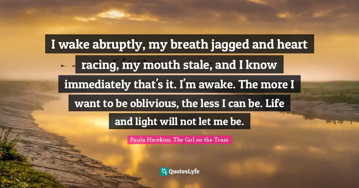 I wake abruptly, my breath jagged and heart racing, my mouth stale, and I know immediately that's it. I'm awake. The more I want to be oblivious, the less I can be. Life and light will not let me be.