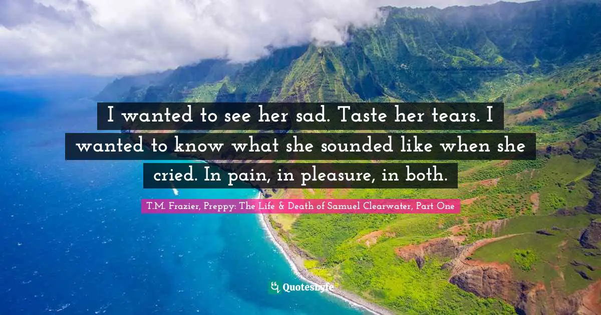 T.M. Frazier, Preppy: The Life & Death Of Samuel Clearwater, Part One Quotes: "I wanted to see her sad. Taste her tears. I wanted to know what she sounded like when she cried. In pain, in pleasure, in both."
