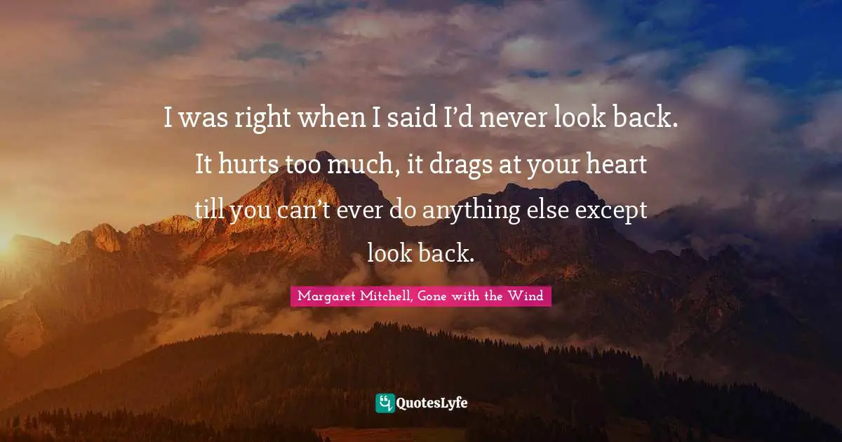 I was right when I said I’d never look back. It hurts too much, it drags at your heart till you can’t ever do anything else except look back.