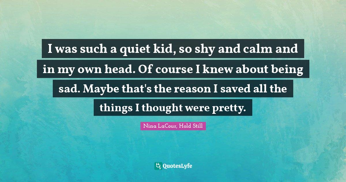 I was such a quiet kid, so shy and calm and in my own head. Of course I knew about being sad. Maybe that's the reason I saved all the things I thought were pretty.