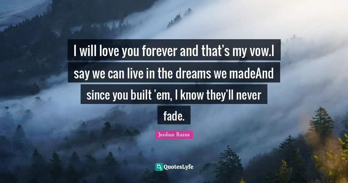 I will love you forever and that's my vow.I say we can live in the dreams we madeAnd since you built 'em, I know they'll never fade.