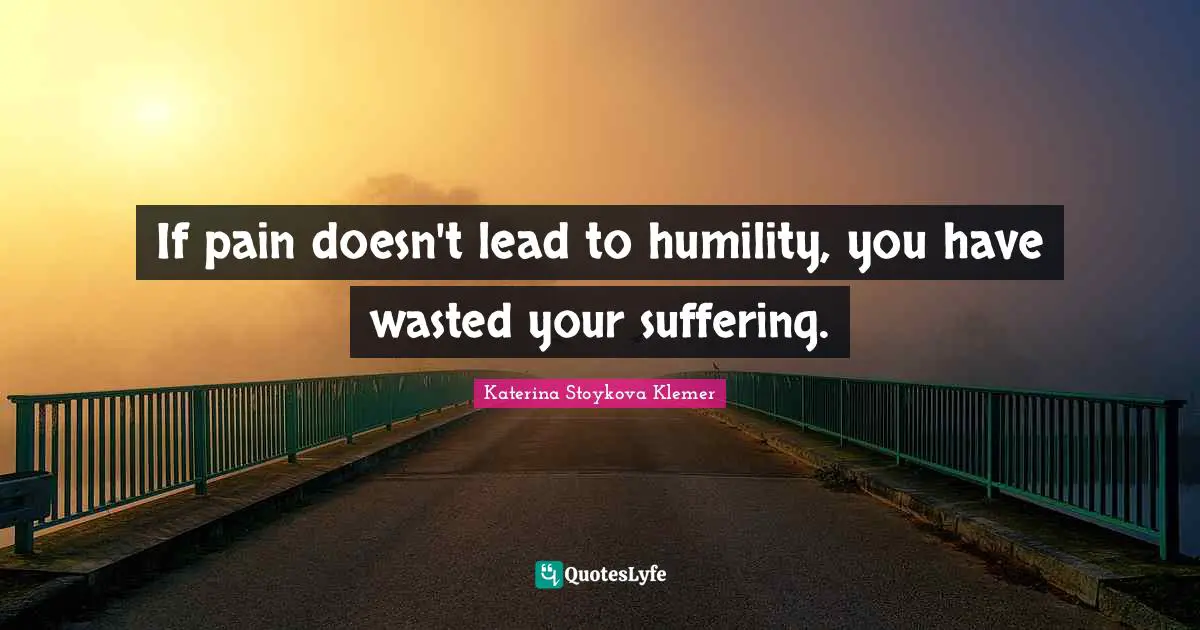 If pain doesn't lead to humility, you have wasted your suffering.