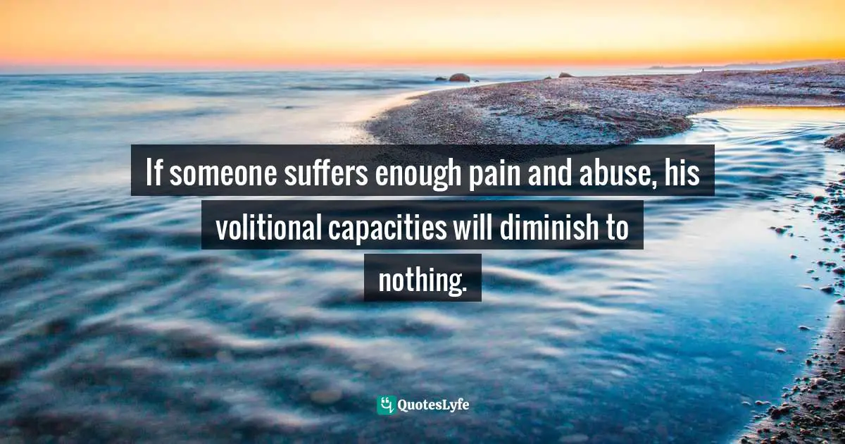 If someone suffers enough pain and abuse, his volitional capacities will diminish to nothing.