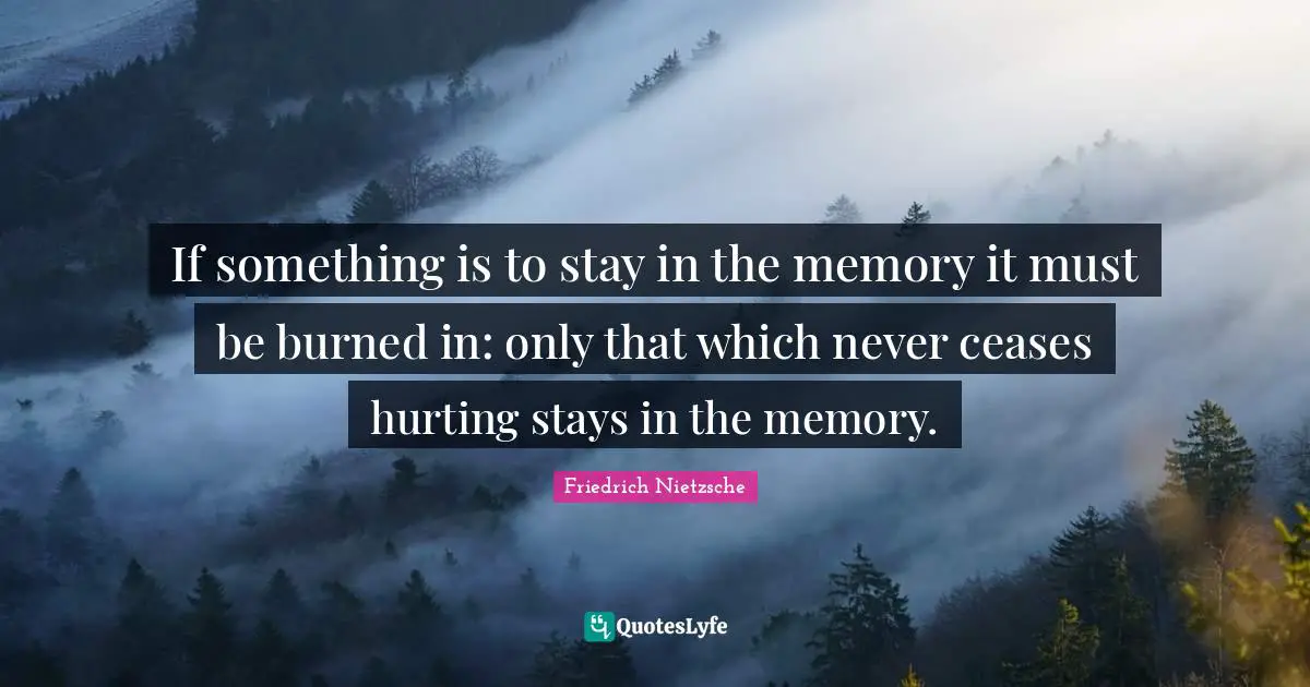 If something is to stay in the memory it must be burned in: only that which never ceases hurting stays in the memory.