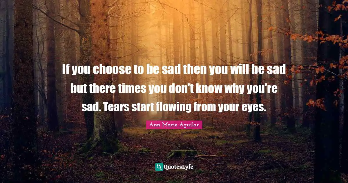 If you choose to be sad then you will be sad but there times you don't know why you're sad. Tears start flowing from your eyes.