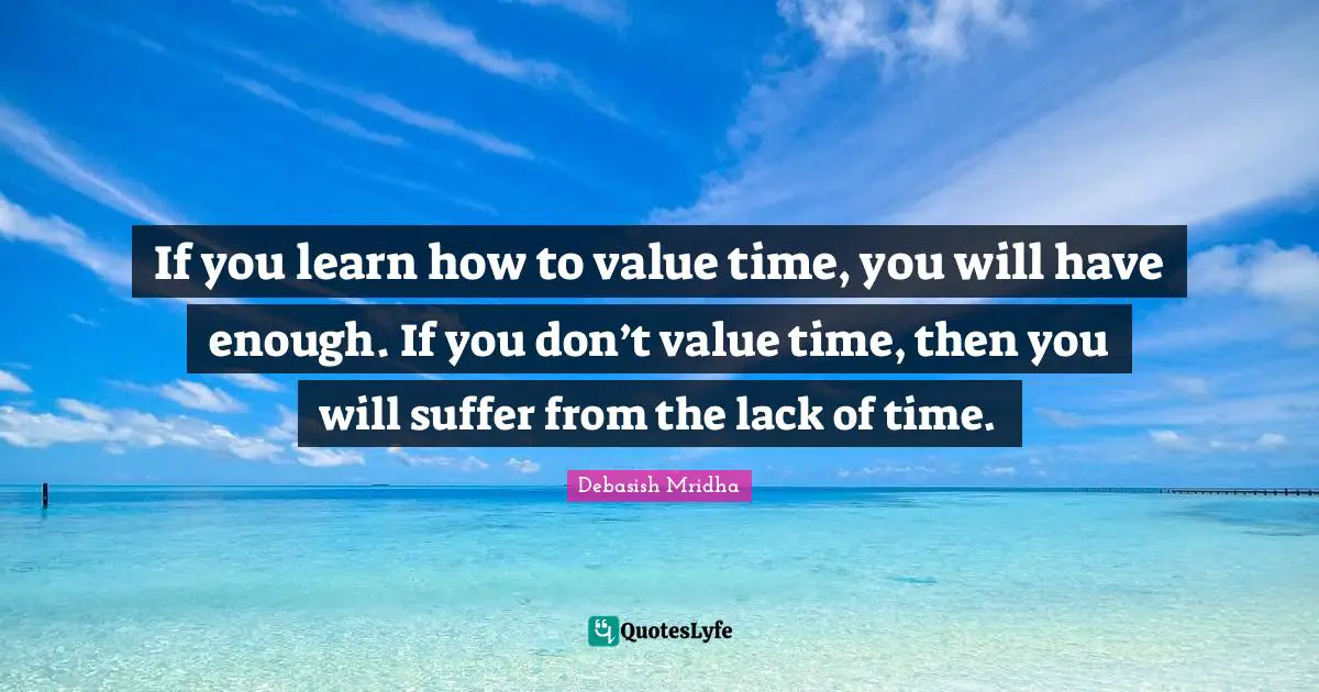 If you learn how to value time, you will have enough. If you don’t value time, then you will suffer from the lack of time.