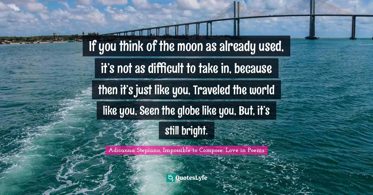 If you think of the moon as already used, it’s not as difficult to take in, because then it’s just like you, Traveled the world like you, Seen the globe like you, But, it’s still bright.