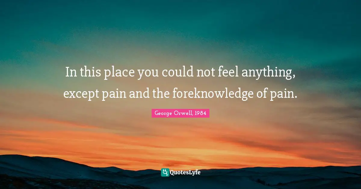 George Orwell, 1984 Quotes: In this place you could not feel anything, except pain and the foreknowledge of pain.