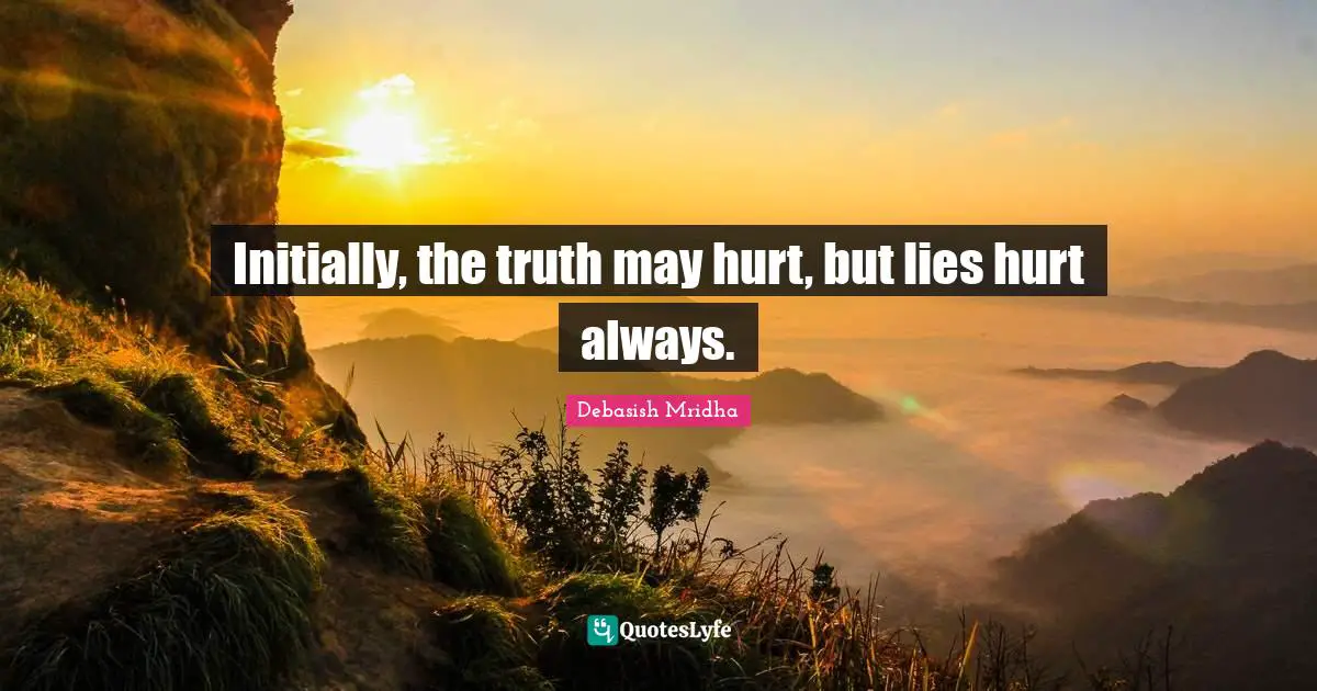 Initially, the truth may hurt, but lies hurt always.