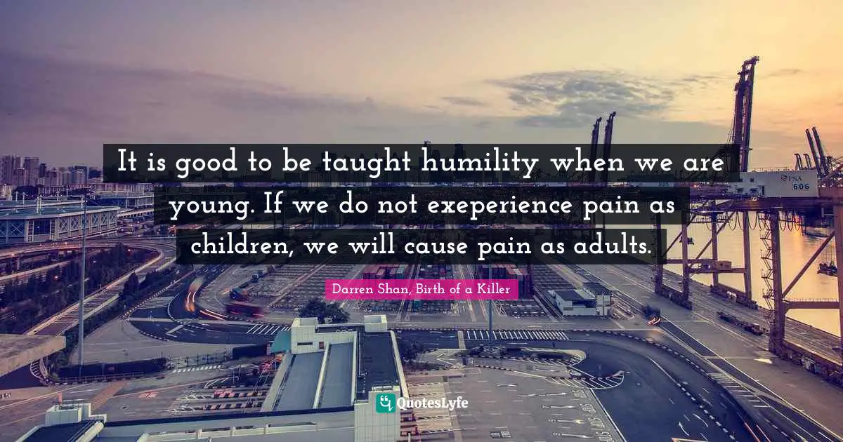 It is good to be taught humility when we are young. If we do not exeperience pain as children, we will cause pain as adults.