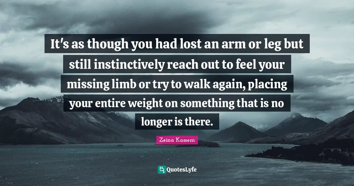 It's as though you had lost an arm or leg but still instinctively reach out to feel your missing limb or try to walk again, placing your entire weight on something that is no longer is there.