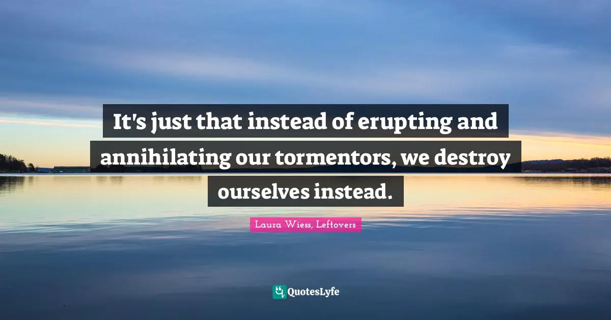 It's just that instead of erupting and annihilating our tormentors, we destroy ourselves instead.