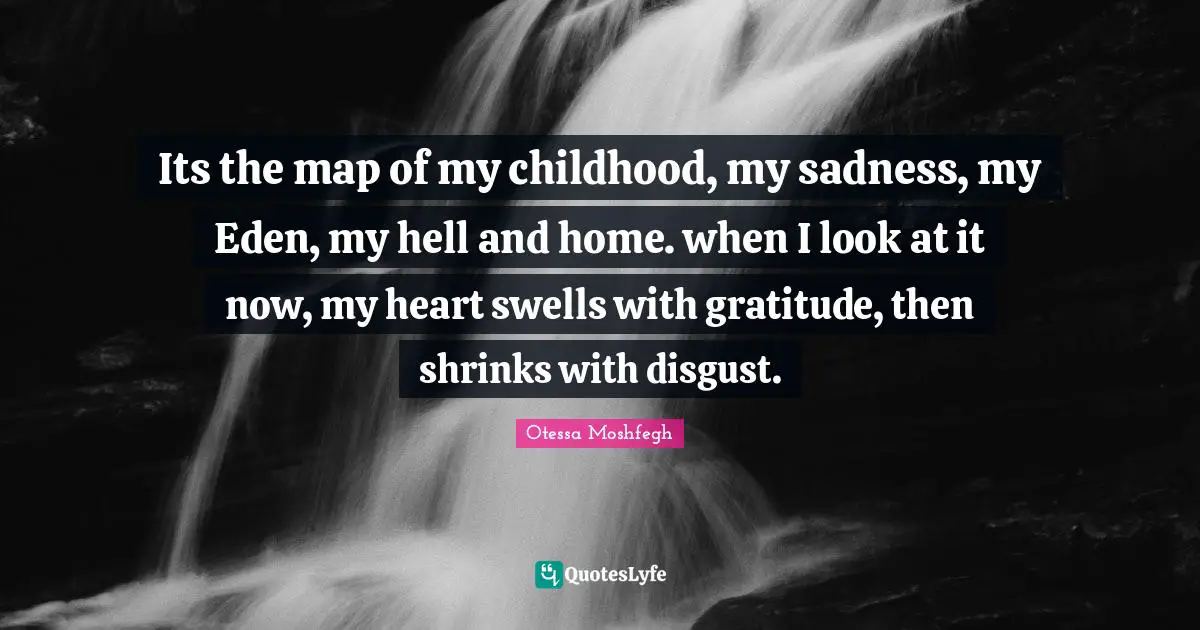 Its the map of my childhood, my sadness, my Eden, my hell and home. when I look at it now, my heart swells with gratitude, then shrinks with disgust.