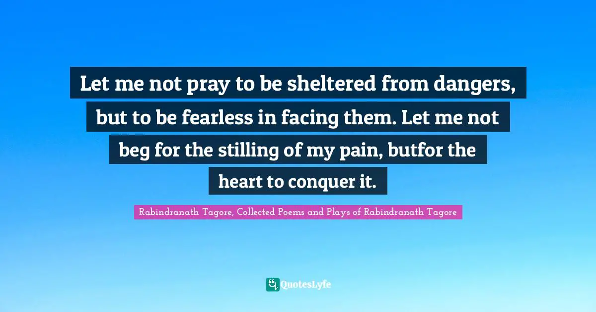Let me not pray to be sheltered from dangers, but to be fearless in facing them. Let me not beg for the stilling of my pain, butfor the heart to conquer it.