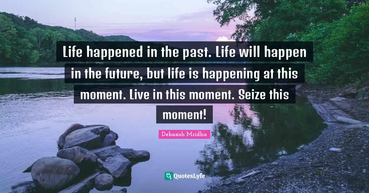 Life happened in the past. Life will happen in the future, but life is happening at this moment. Live in this moment. Seize this moment!
