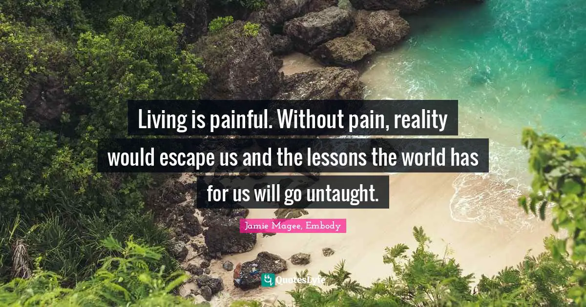 Living is painful. Without pain, reality would escape us and the lessons the world has for us will go untaught.