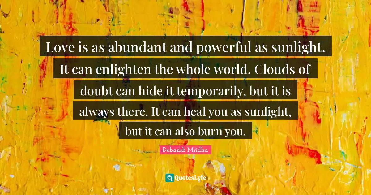 Love is as abundant and powerful as sunlight. It can enlighten the whole world. Clouds of doubt can hide it temporarily, but it is always there. It can heal you as sunlight, but it can also burn you.