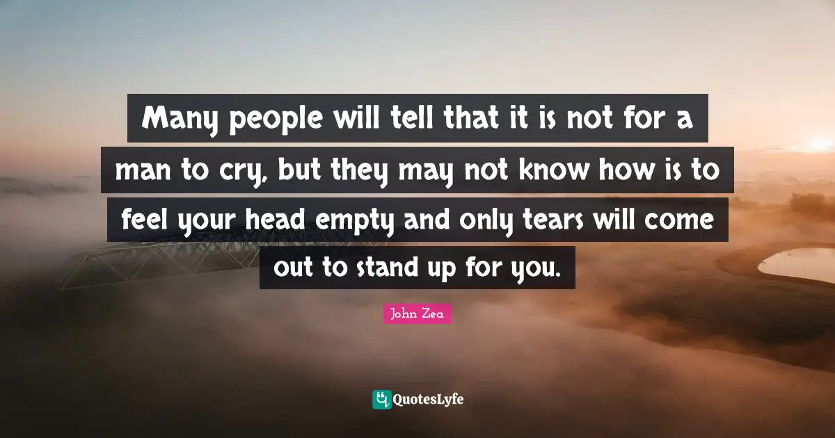 Many people will tell that it is not for a man to cry, but they may not know how is to feel your head empty and only tears will come out to stand up for you.