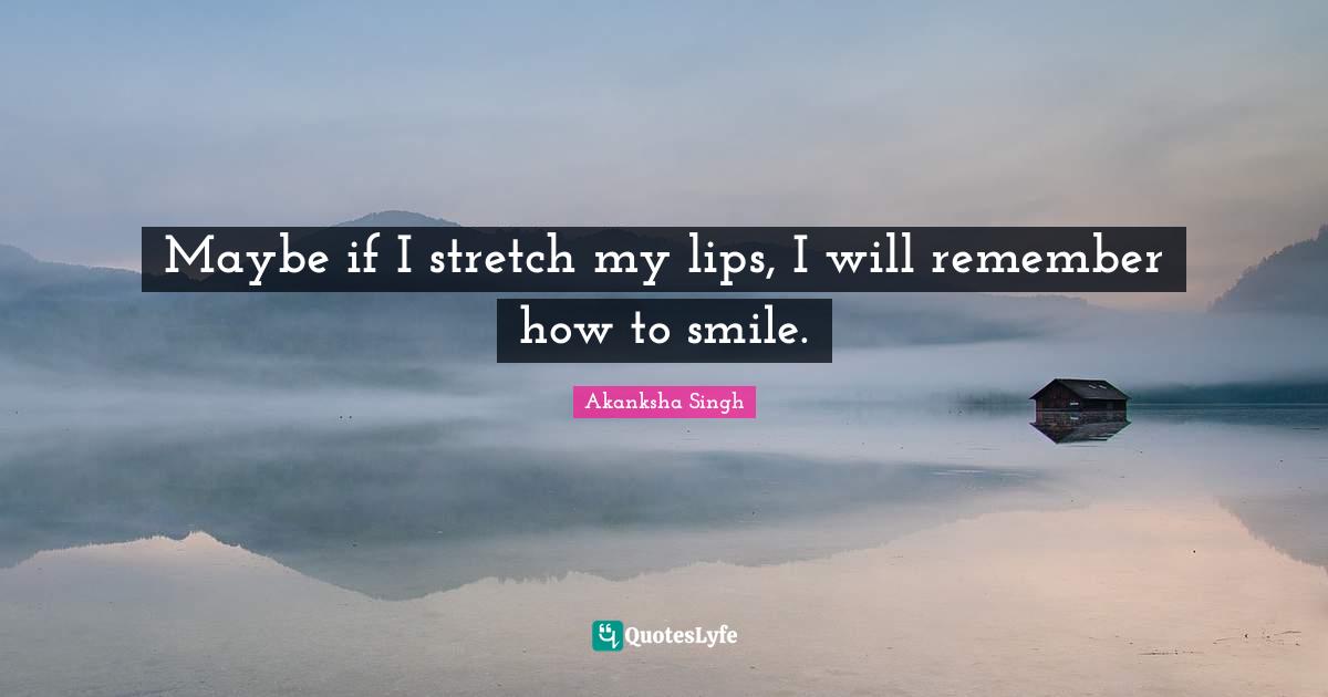 Maybe if I stretch my lips, I will remember how to smile.