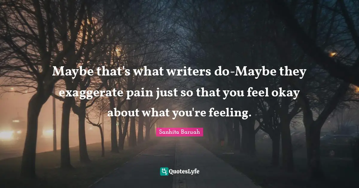 Maybe that's what writers do-Maybe they exaggerate pain just so that you feel okay about what you're feeling.